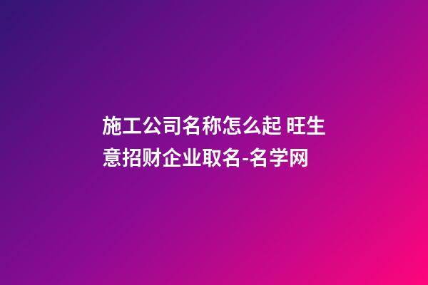 施工公司名称怎么起 旺生意招财企业取名-名学网-第1张-公司起名-玄机派